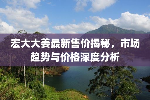 宏大大姜最新售价揭秘，市场趋势与价格深度分析