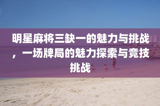 明星麻将三缺一的魅力与挑战，一场牌局的魅力探索与竞技挑战
