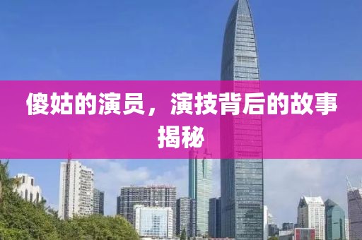 傻姑的演员，演技背后的故事揭秘