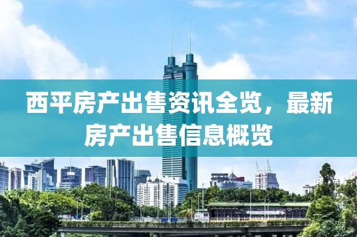 西平房产出售资讯全览，最新房产出售信息概览