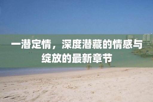 一潜定情，深度潜藏的情感与绽放的最新章节