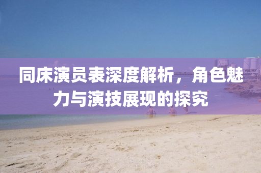 同床演员表深度解析，角色魅力与演技展现的探究
