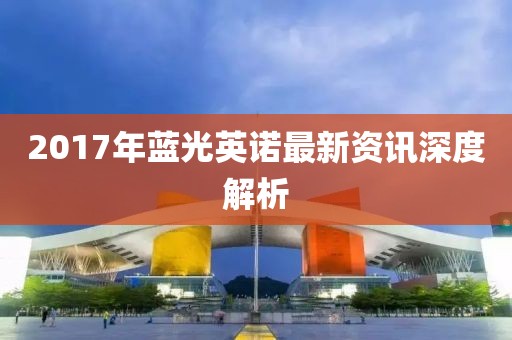 2017年蓝光英诺最新资讯深度解析