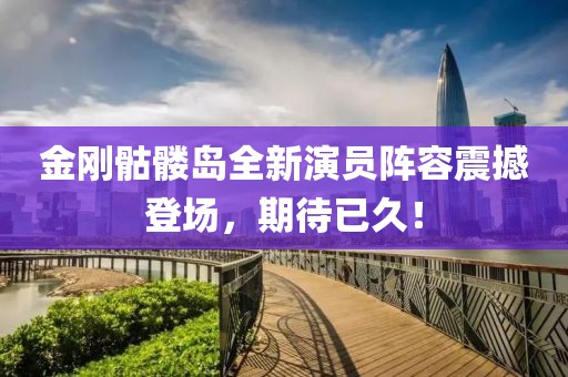 金刚骷髅岛全新演员阵容震撼登场，期待已久！