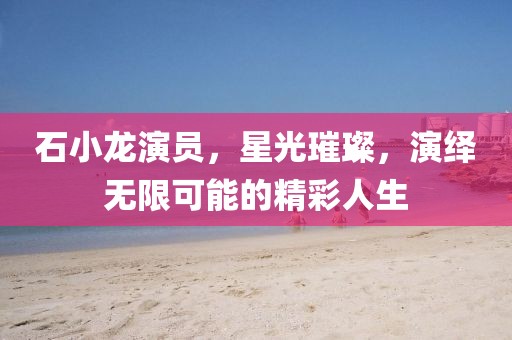 石小龙演员，星光璀璨，演绎无限可能的精彩人生