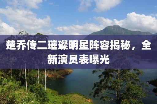 楚乔传二璀璨明星阵容揭秘，全新演员表曝光