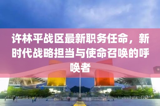 许林平战区最新职务任命，新时代战略担当与使命召唤的呼唤者