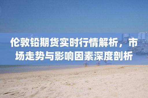 伦敦铅期货实时行情解析，市场走势与影响因素深度剖析