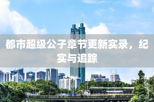 都市超级公子章节更新实录，纪实与追踪