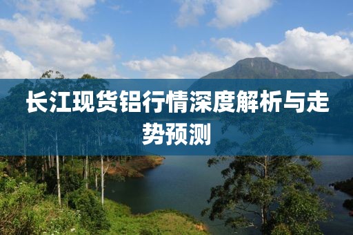长江现货铝行情深度解析与走势预测