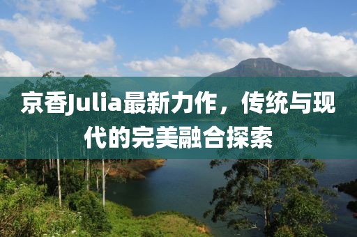 京香Julia最新力作，传统与现代的完美融合探索