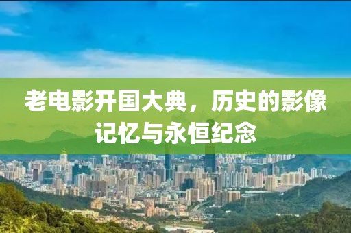 老电影开国大典，历史的影像记忆与永恒纪念