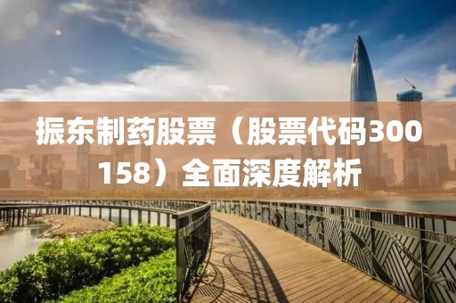 振东制药股票（股票代码300158）全面深度解析