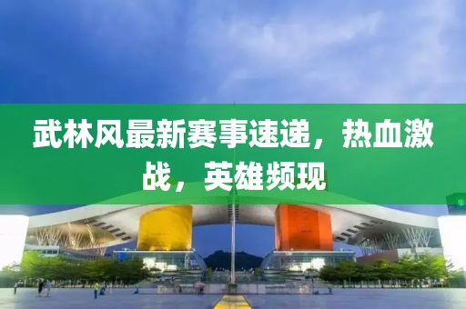 武林风最新赛事速递，热血激战，英雄频现