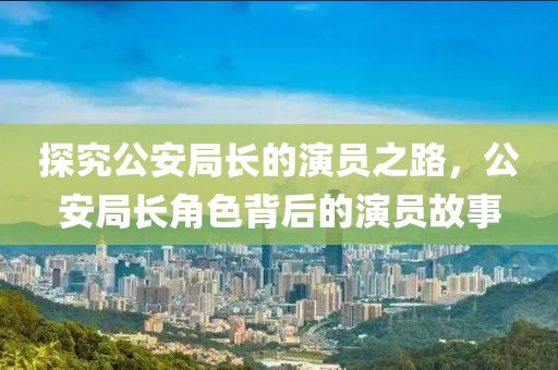 探究公安局长的演员之路，公安局长角色背后的演员故事