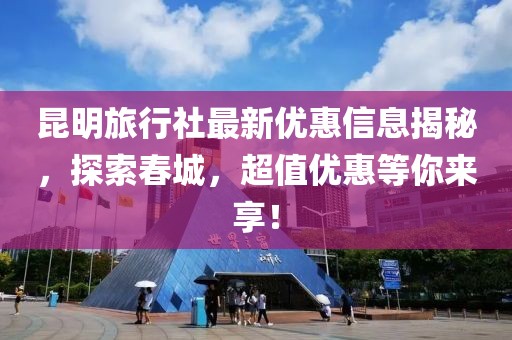 昆明旅行社最新优惠信息揭秘，探索春城，超值优惠等你来享！