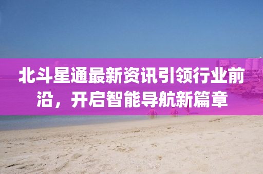 北斗星通最新资讯引领行业前沿，开启智能导航新篇章