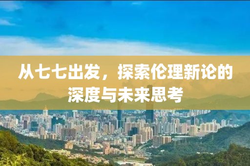 从七七出发，探索伦理新论的深度与未来思考