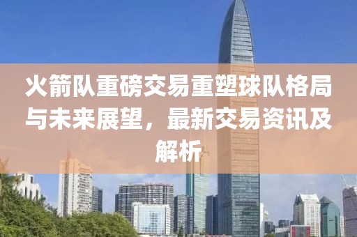 火箭队重磅交易重塑球队格局与未来展望，最新交易资讯及解析