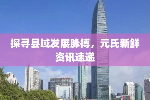 探寻县域发展脉搏，元氏新鲜资讯速递