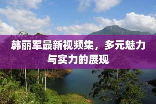 韩丽军最新视频集，多元魅力与实力的展现
