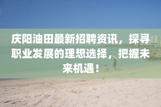 庆阳油田最新招聘资讯，探寻职业发展的理想选择，把握未来机遇！