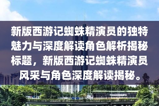新版西游记蜘蛛精演员的独特魅力与深度解读角色解析揭秘标题，新版西游记蜘蛛精演员风采与角色深度解读揭秘。