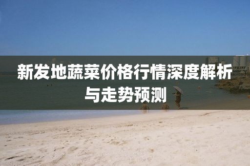 新发地蔬菜价格行情深度解析与走势预测