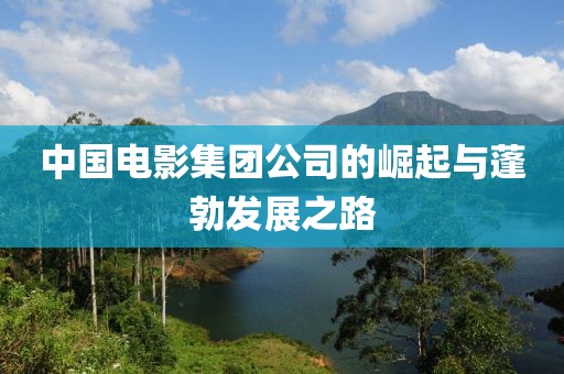 中国电影集团公司的崛起与蓬勃发展之路