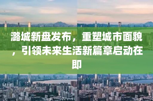 潞城新盘发布，重塑城市面貌，引领未来生活新篇章启动在即