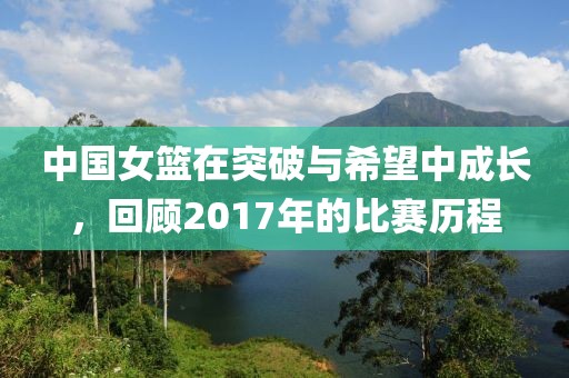 中国女篮在突破与希望中成长，回顾2017年的比赛历程