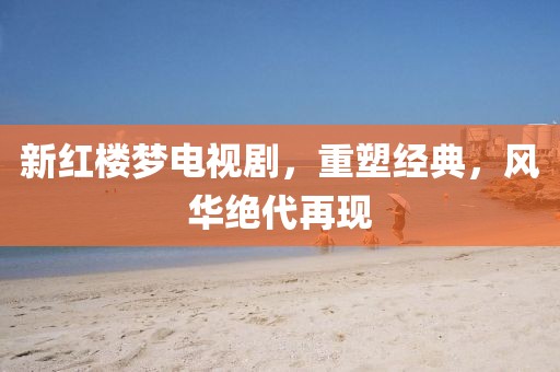 新红楼梦电视剧，重塑经典，风华绝代再现