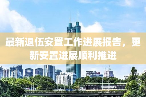 最新退伍安置工作进展报告，更新安置进展顺利推进