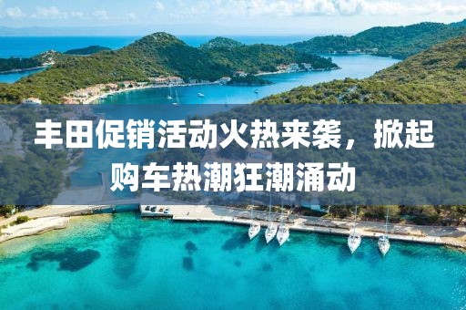 丰田促销活动火热来袭，掀起购车热潮狂潮涌动