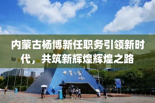 内蒙古杨博新任职务引领新时代，共筑新辉煌辉煌之路