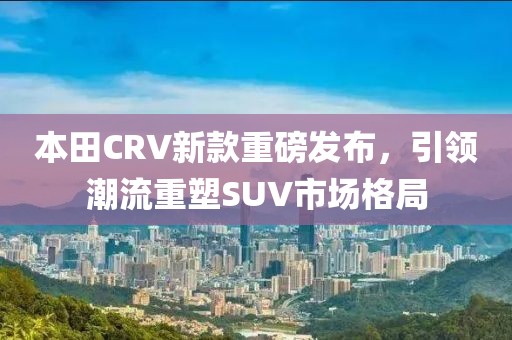 本田CRV新款重磅发布，引领潮流重塑SUV市场格局