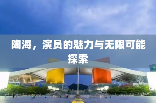 陶海，演员的魅力与无限可能探索
