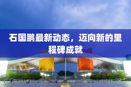 石国鹏最新动态，迈向新的里程碑成就