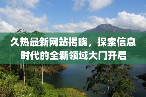 久热最新网站揭晓，探索信息时代的全新领域大门开启