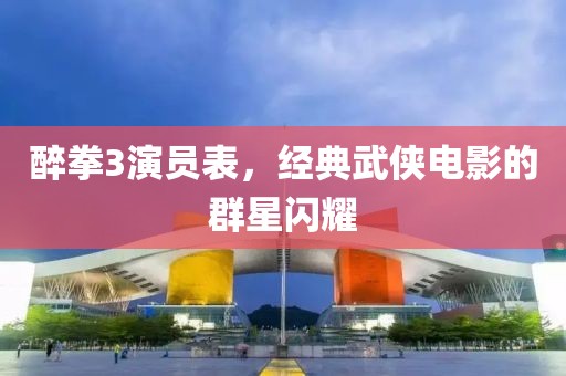 醉拳3演员表，经典武侠电影的群星闪耀