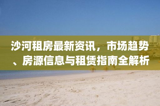 沙河租房最新资讯，市场趋势、房源信息与租赁指南全解析