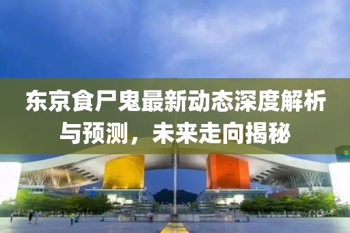 东京食尸鬼最新动态深度解析与预测，未来走向揭秘