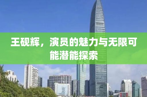 王砚辉，演员的魅力与无限可能潜能探索