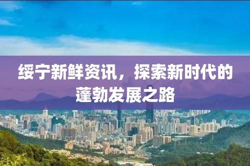 绥宁新鲜资讯，探索新时代的蓬勃发展之路