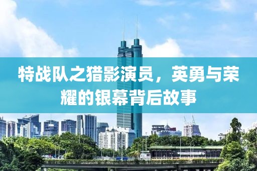 特战队之猎影演员，英勇与荣耀的银幕背后故事