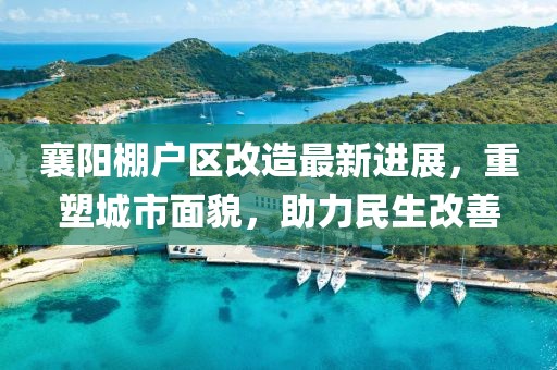 襄阳棚户区改造最新进展，重塑城市面貌，助力民生改善