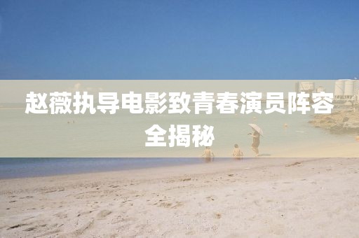 赵薇执导电影致青春演员阵容全揭秘