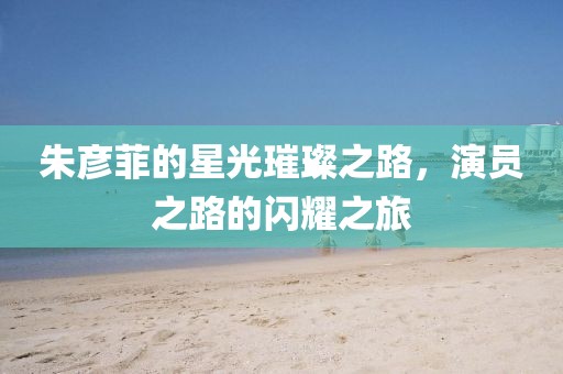 朱彦菲的星光璀璨之路，演员之路的闪耀之旅