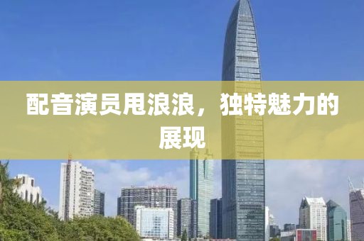 配音演员甩浪浪，独特魅力的展现