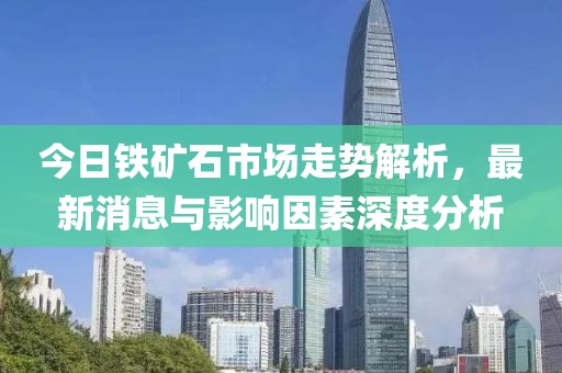 今日铁矿石市场走势解析，最新消息与影响因素深度分析